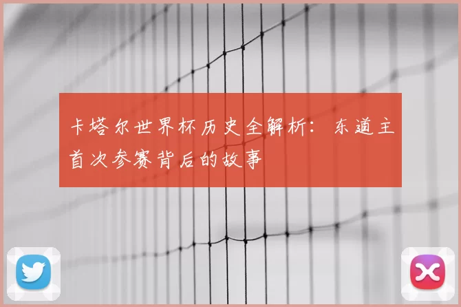 卡塔尔世界杯历史全解析：东道主首次参赛背后的故事