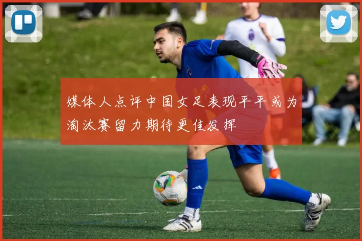 媒体人点评中国女足表现平平或为淘汰赛留力期待更佳发挥