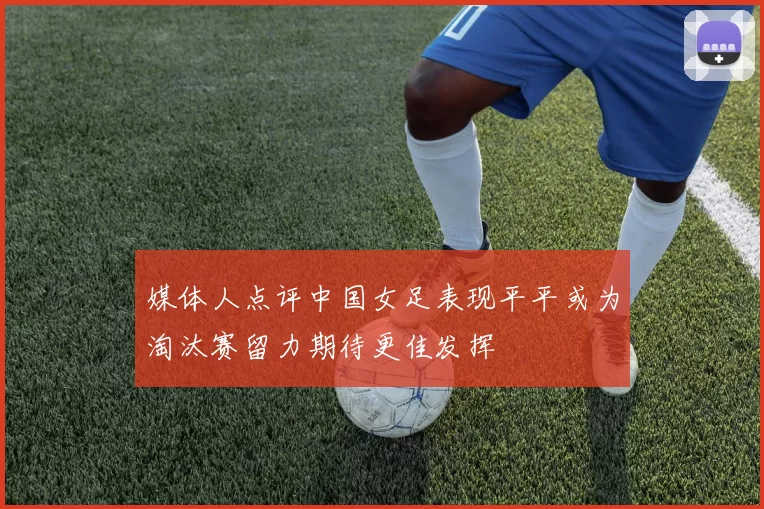 媒体人点评中国女足表现平平或为淘汰赛留力期待更佳发挥