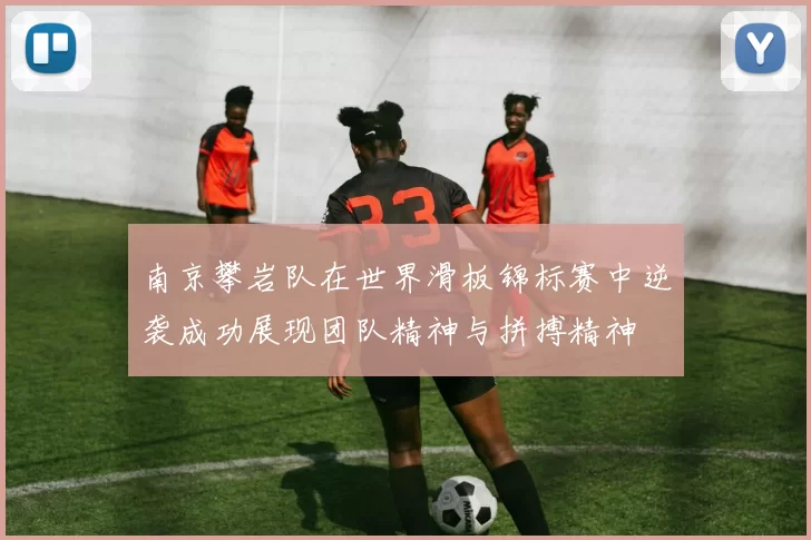 南京攀岩队在世界滑板锦标赛中逆袭成功展现团队精神与拼搏精神