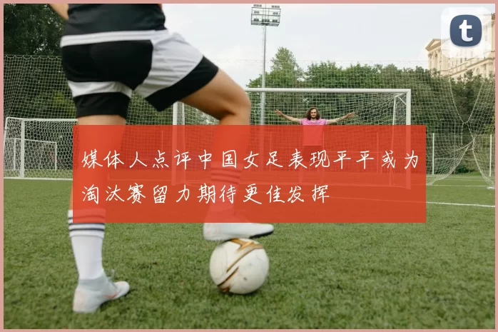 媒体人点评中国女足表现平平或为淘汰赛留力期待更佳发挥