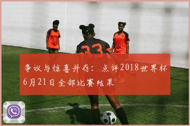争议与惊喜并存:点评2018世界杯6月21日全部比赛结果