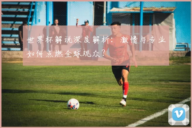 世界杯解说深度解析:激情与专业如何点燃全球观众?