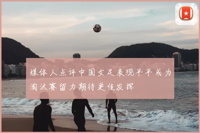 媒体人点评中国女足表现平平或为淘汰赛留力期待更佳发挥
