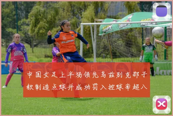 中国女足上半场领先乌兹别克邵子钦制造点球并成功罚入控球率超八成