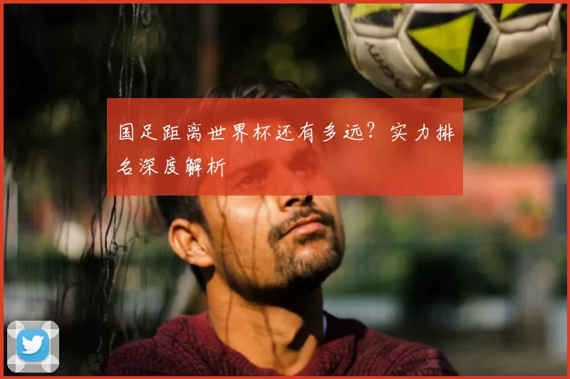 国足距离世界杯还有多远?实力排名深度解析
