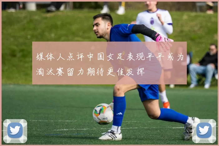 媒体人点评中国女足表现平平或为淘汰赛留力期待更佳发挥