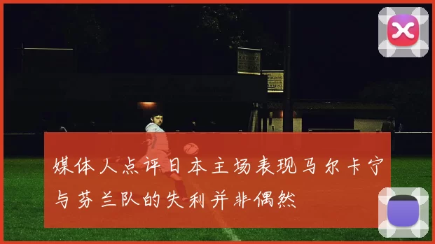 媒体人点评日本主场表现马尔卡宁与芬兰队的失利并非偶然