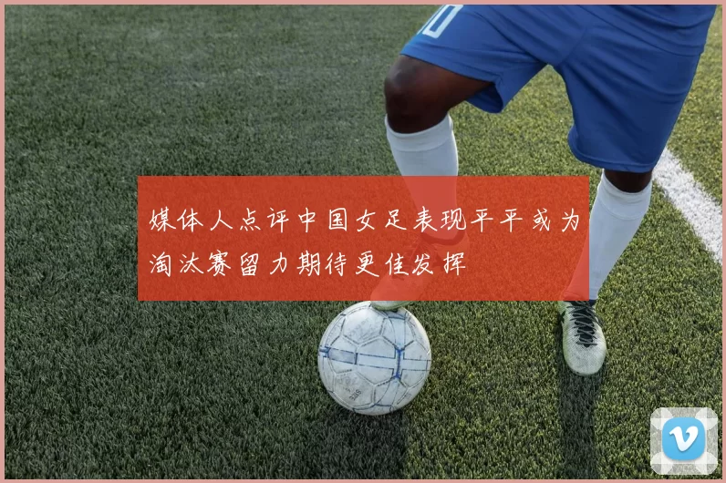 媒体人点评中国女足表现平平或为淘汰赛留力期待更佳发挥