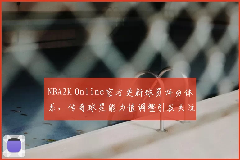 NBA2K Online官方更新球员评分体系，传奇球星能力值调整引发关注