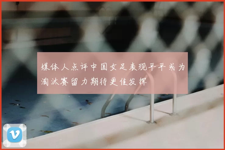 媒体人点评中国女足表现平平或为淘汰赛留力期待更佳发挥