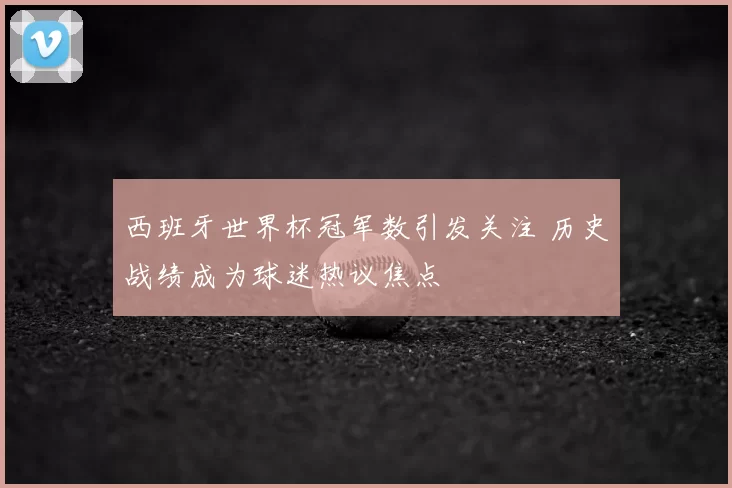 西班牙世界杯冠军数引发关注 历史战绩成为球迷热议焦点