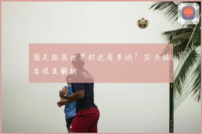 国足距离世界杯还有多远？实力排名深度解析
