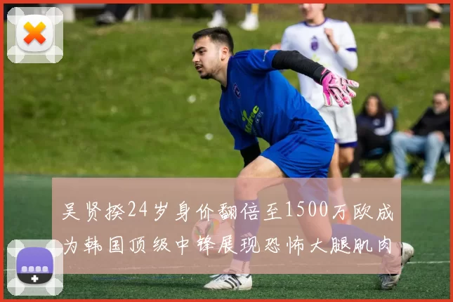 吴贤揆24岁身价翻倍至1500万欧成为韩国顶级中锋展现恐怖大腿肌肉
