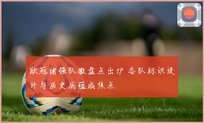 欧冠诸强队徽盘点出炉 各队标识设计与历史底蕴成焦点