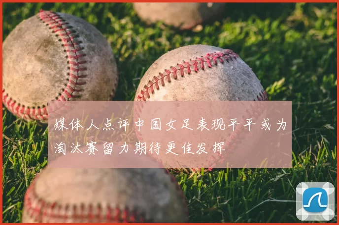 媒体人点评中国女足表现平平或为淘汰赛留力期待更佳发挥