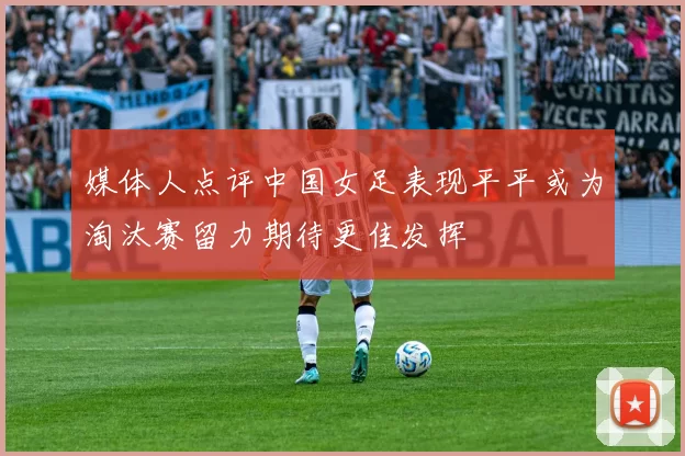 媒体人点评中国女足表现平平或为淘汰赛留力期待更佳发挥