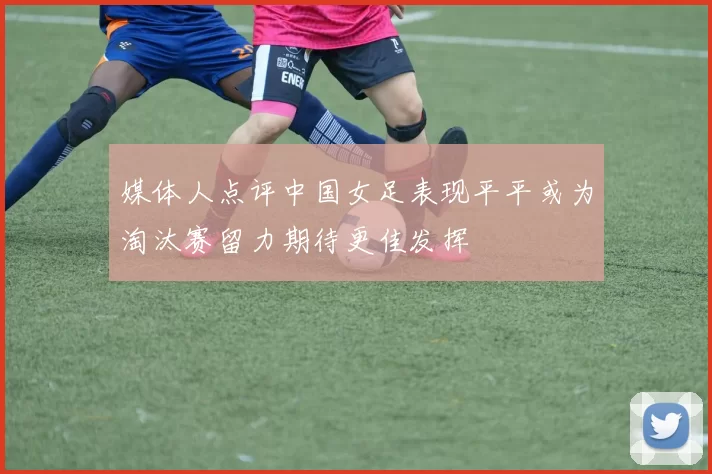 媒体人点评中国女足表现平平或为淘汰赛留力期待更佳发挥