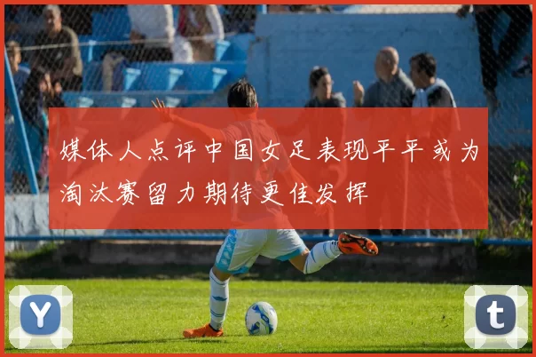 媒体人点评中国女足表现平平或为淘汰赛留力期待更佳发挥