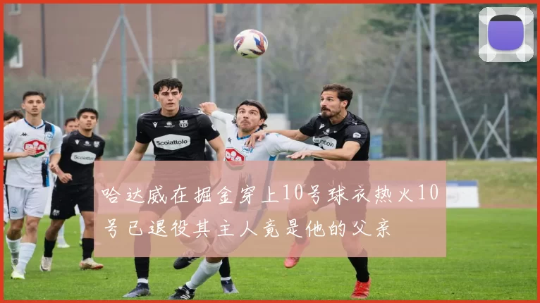 哈达威在掘金穿上10号球衣热火10号已退役其主人竟是他的父亲